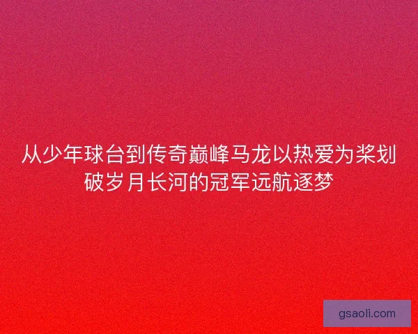 从少年球台到传奇巅峰马龙以热爱为桨划破岁月长河的冠军远航逐梦