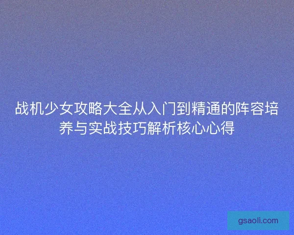 战机少女攻略大全从入门到精通的阵容培养与实战技巧解析核心心得