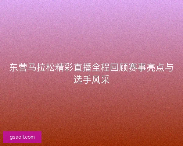 东营马拉松精彩直播全程回顾赛事亮点与选手风采