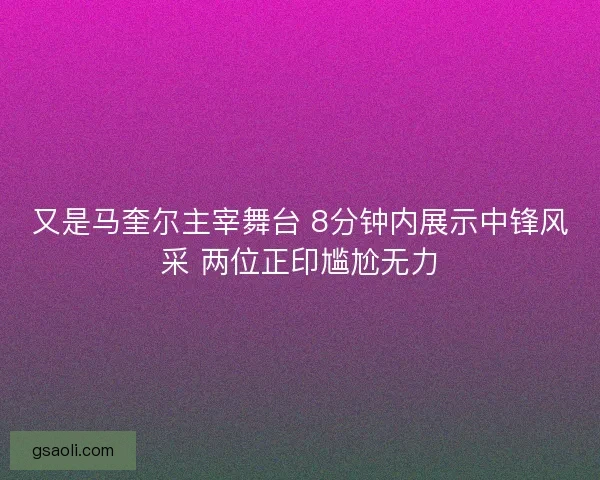 又是马奎尔主宰舞台 8分钟内展示中锋风采 两位正印尴尬无力