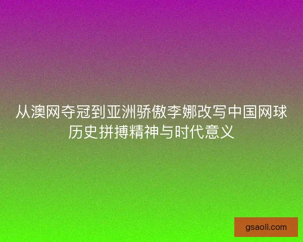 从澳网夺冠到亚洲骄傲李娜改写中国网球历史拼搏精神与时代意义